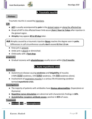 Acute flaccid paralysis
P a g e | 7
Neurology 2018
Kareem Alnakeeb
4. Traumatic neuritis
Traumatic neuritis is caused by injections.
● AFP is usually accompanied by pain in the gluteal region or along the affected leg.
● Onset of AFP in the affected lower limb occurs from 1 hour to 5 days after injection in
the gluteal region.
● Atrophy may appear 40 to 60 days later.
● Knee jerk is present.
● Ankle jerk is absent or diminished.
● Child walks with a foot drop.
● Gradual recovery with physiotherapy usually occurs within 3 to 9 months.
5. Acute myasthenic crisis
● Autoimmune disease causing weakness and fatigability of muscles
(>50% ocular weakness, 15% bulbar weakness, <5% limb weakness alone).
● Involvement of respiratory muscles is a serious life threatening condition
termed myasthenia crisis.
● The majority of patients with antibodies have thymus abnormalities: (hyperplasia or
thymoma)
● Repetitive nerve stimulation are abnormal with characteristic findings in 60%.
● Acetylcholine receptors antibody assays; positive in 85% of cases.
● Steroids, IVIG, or plasmapheresis.
Etiology:
C/P:
prognosis:
Definition:
Investigations:
Treatment:
N.B. Atrophy caused by a traumatic injection Never reaches the degree seen in polio.
Differences in calf circumference usually don't exceed 0.5 to 1.5 cm.
 