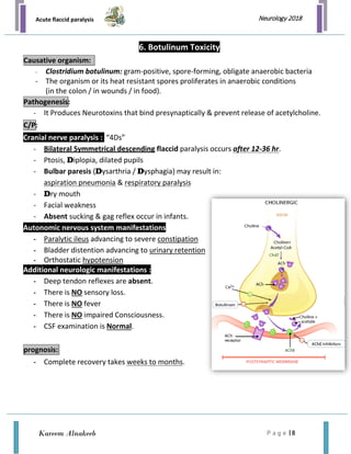Acute flaccid paralysis
P a g e | 8
Neurology 2018
Kareem Alnakeeb
6. Botulinum Toxicity
- Clostridium botulinum: gram-positive, spore-forming, obligate anaerobic bacteria
- The organism or its heat resistant spores proliferates in anaerobic conditions
(in the colon / in wounds / in food).
- It Produces Neurotoxins that bind presynaptically & prevent release of acetylcholine.
Cranial nerve paralysis : “4Ds”
- Bilateral Symmetrical descending flaccid paralysis occurs after 12-36 hr.
- Ptosis, Diplopia, dilated pupils
- Bulbar paresis (Dysarthria / Dysphagia) may result in:
aspiration pneumonia & respiratory paralysis
- Dry mouth
- Facial weakness
- Absent sucking & gag reflex occur in infants.
Autonomic nervous system manifestations
- Paralytic ileus advancing to severe constipation
- Bladder distention advancing to urinary retention
- Orthostatic hypotension
Additional neurologic manifestations :
- Deep tendon reflexes are absent.
- There is NO sensory loss.
- There is NO fever
- There is NO impaired Consciousness.
- CSF examination is Normal.
- Complete recovery takes weeks to months.
Causative organism:
Pathogenesis:
C/P:
prognosis:
 
