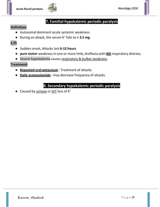 Acute flaccid paralysis
P a g e | 9
Neurology 2018
Kareem Alnakeeb
7. Familial hypokalemic periodic paralysis
● Autosomal dominant acute systemic weakness.
● During an attack, the serum K+
falls to < 3.5 mg.
● Sudden onset, Attacks last 6-12 hours
● pure motor weakness in one or more limb, Areflexia with NO respiratory distress.
● Severe hypokalemia causes respiratory & bulbar weakness.
● Repeated oral potassium : Treatment of attacks
● Daily acetazolamide : may decrease frequency of attacks.
8. Secondary hypokalemic periodic paralysis
● Caused by urinary or GIT loss of K+
Definition:
C/P:
Treatment:
 