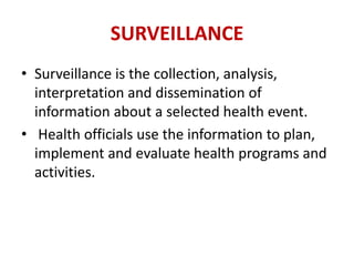 SURVEILLANCE
• Surveillance is the collection, analysis,
interpretation and dissemination of
information about a selected health event.
• Health officials use the information to plan,
implement and evaluate health programs and
activities.
 
