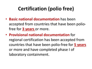 Certification (polio free)
• Basic national documentation has been
accepted from countries that have been polio-
free for 3 years or more.
• Provisional national documentation for
regional certification has been accepted from
countries that have been polio-free for 5 years
or more and have completed phase I of
laboratory containment.
 