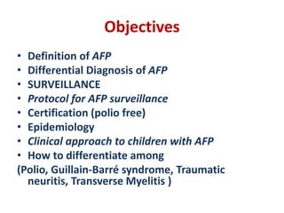 Objectives
• Definition of AFP
• Differential Diagnosis of AFP
• SURVEILLANCE
• Protocol for AFP surveillance
• Certification (polio free)
• Epidemiology
• Clinical approach to children with AFP
• How to differentiate among
(Polio, Guillain-Barré syndrome, Traumatic
neuritis, Transverse Myelitis )
 
