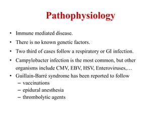 Pathophysiology
• Immune mediated disease.
• There is no known genetic factors.
• Two third of cases follow a respiratory or GI infection.
• Campylobacter infection is the most common, but other
organisms include CMV, EBV, HSV, Enteroviruses,…
• Guillain-Barré syndrome has been reported to follow
– vaccinations
– epidural anesthesia
– thrombolytic agents
 