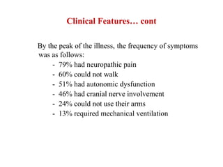 Clinical Features… cont
By the peak of the illness, the frequency of symptoms
was as follows:
- 79% had neuropathic pain
- 60% could not walk
- 51% had autonomic dysfunction
- 46% had cranial nerve involvement
- 24% could not use their arms
- 13% required mechanical ventilation
 
