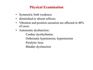 Physical Examination
• Symmetric limb weakness
• diminished or absent reflexes
• Vibration and position sensation are affected in 40%
of cases.
• Autonomic dysfunction:
Cardiac dysrhythmias.
Orthostatic hypotension, hypertension
Paralytic ileus
Bladder dysfunction
 