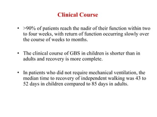 Clinical Course
• >90% of patients reach the nadir of their function within two
to four weeks, with return of function occurring slowly over
the course of weeks to months.
• The clinical course of GBS in children is shorter than in
adults and recovery is more complete.
• In patients who did not require mechanical ventilation, the
median time to recovery of independent walking was 43 to
52 days in children compared to 85 days in adults.
 