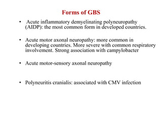 Forms of GBS
• Acute inflammatory demyelinating polyneuropathy
(AIDP): the most common form in developed countries.
• Acute motor axonal neuropathy: more common in
developing countries. More severe with common respiratory
involvement. Strong association with campylobacter
• Acute motor-sensory axonal neuropathy
• Polyneuritis cranialis: associated with CMV infection
 