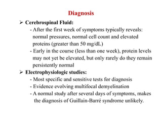 Diagnosis
 Cerebrospinal Fluid:
- After the first week of symptoms typically reveals:
normal pressures, normal cell count and elevated
proteins (greater than 50 mg/dL)
- Early in the course (less than one week), protein levels
may not yet be elevated, but only rarely do they remain
persistently normal
 Electrophysiologic studies:
- Most specific and sensitive tests for diagnosis
- Evidence evolving multifocal demyelination
- A normal study after several days of symptoms, makes
the diagnosis of Guillain-Barré syndrome unlikely.
 
