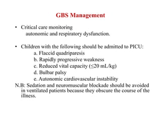GBS Management
• Critical care monitoring
autonomic and respiratory dysfunction.
• Children with the following should be admitted to PICU:
a. Flaccid quadriparesis
b. Rapidly progressive weakness
c. Reduced vital capacity (≤20 mL/kg)
d. Bulbar palsy
e. Autonomic cardiovascular instability
N.B: Sedation and neuromuscular blockade should be avoided
in ventilated patients because they obscure the course of the
illness.
 