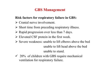 GBS Management
Risk factors for respiratory failure in GBS:
 Cranial nerve involvement.
 Short time from preceding respiratory illness.
 Rapid progression over less than 7 days.
 Elevated CSF protein in the first week.
 Severe weakness: unable to lift elbows above the bed
unable to lift head above the bed
unable to stand.
 20% of children with GBS require mechanical
ventilation for respiratory failure.
 