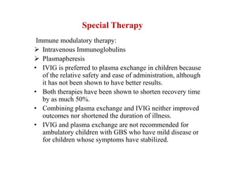 Special Therapy
Immune modulatory therapy:
 Intravenous Immunoglobulins
 Plasmapheresis
• IVIG is preferred to plasma exchange in children because
of the relative safety and ease of administration, although
it has not been shown to have better results.
• Both therapies have been shown to shorten recovery time
by as much 50%.
• Combining plasma exchange and IVIG neither improved
outcomes nor shortened the duration of illness.
• IVIG and plasma exchange are not recommended for
ambulatory children with GBS who have mild disease or
for children whose symptoms have stabilized.
 