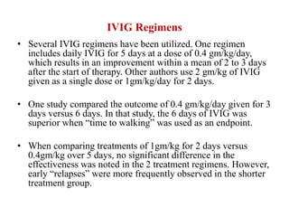 IVIG Regimens
• Several IVIG regimens have been utilized. One regimen
includes daily IVIG for 5 days at a dose of 0.4 gm/kg/day,
which results in an improvement within a mean of 2 to 3 days
after the start of therapy. Other authors use 2 gm/kg of IVIG
given as a single dose or 1gm/kg/day for 2 days.
• One study compared the outcome of 0.4 gm/kg/day given for 3
days versus 6 days. In that study, the 6 days of IVIG was
superior when “time to walking” was used as an endpoint.
• When comparing treatments of 1gm/kg for 2 days versus
0.4gm/kg over 5 days, no significant difference in the
effectiveness was noted in the 2 treatment regimens. However,
early “relapses” were more frequently observed in the shorter
treatment group.
 