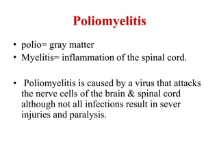 Poliomyelitis
• polio= gray matter
• Myelitis= inflammation of the spinal cord.
• Poliomyelitis is caused by a virus that attacks
the nerve cells of the brain & spinal cord
although not all infections result in sever
injuries and paralysis.
 