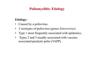 Poliomyelitis: Etiology
Etiology:
• Caused by a poliovirus.
• 3 serotypes of poliovirus (genus Enterovirus).
• Type 1 most frequently associated with epidemics.
• Types 2 and 3 usually associated with vaccine-
associated paralytic polio (VAPP).
 