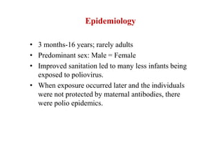 Epidemiology
• 3 months-16 years; rarely adults
• Predominant sex: Male = Female
• Improved sanitation led to many less infants being
exposed to poliovirus.
• When exposure occurred later and the individuals
were not protected by maternal antibodies, there
were polio epidemics.
 