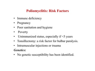 Poliomyelitis: Risk Factors
• Immune deficiency
• Pregnancy
• Poor sanitation and hygiene
• Poverty
• Unimmunized status, especially if <5 years
• Tonsillectomy: a risk factor for bulbar paralysis.
• Intramuscular injections or truama
Genetics:
• No genetic susceptibility has been identified.
 