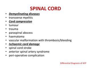 SPINAL CORD
• Demyelinating diseases
• transverse myelitis
• Cord compression
• tumour
• trauma
• paraspinal abscess
• haematoma
• vascular malformation with thrombosis/bleeding
• Ischaemic cord damage
• spinal cord stroke
• anterior spinal artery syndrome
• peri-operative complication
Differential Diagnosis of AFP
 