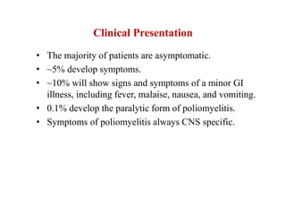Clinical Presentation
• The majority of patients are asymptomatic.
• ~5% develop symptoms.
• ~10% will show signs and symptoms of a minor GI
illness, including fever, malaise, nausea, and vomiting.
• 0.1% develop the paralytic form of poliomyelitis.
• Symptoms of poliomyelitis always CNS specific.
 