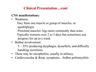 Clinical Presentation…cont
CNS manifestations:
• Weakness:
Vary from one muscle or group of muscles, to
quadriplegia.
Proximal muscles: legs more commonly than arms.
Typically worsens over 2 to 3 days but sometimes can
progress for up to a week.
• Bulbar involvement:
5 – 35% producing dysphagia, dysarthria, and difficulty
handling secretions.
• There may be encephalitis, usually in infancy.
• Cardiovascular & Resp. symptoms…bulbar poliomyelitis
 