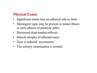 Physical Exam:
• Significant motor loss on affected side or limb.
• Meningeal signs may be present in minor illness
or early phases of paralytic polio.
• Decreased deep tendon reflexes.
• Muscle atrophy of affected areas.
• Tone is reduced: asymmetric
• The sensory examination is normal.
 