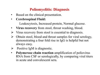 Poliomyelitis: Diagnosis
• Based on the clinical presentation.
• Cerebrospinal Fluid:
Leukocytosis, Increased protein, Normal glucose.
• Virus recovery from stool, throat washing, blood.
 Virus recovery from stool is essential to diagnosis.
 Obtain stool, blood and throat samples for viral serology,
demonstrating a four fold rise in IgG is helpful but not
always easy.
 Positive IgM is diagnostic.
• Polymerase chain reaction amplification of poliovirus
RNA from CSF or serologically, by comparing viral titers
in acute and convalescent sera.
 