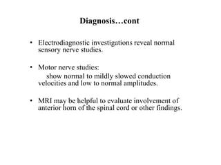 Diagnosis…cont
• Electrodiagnostic investigations reveal normal
sensory nerve studies.
• Motor nerve studies:
show normal to mildly slowed conduction
velocities and low to normal amplitudes.
• MRI may be helpful to evaluate involvement of
anterior horn of the spinal cord or other findings.
 