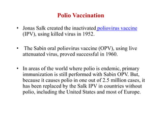 Polio Vaccination
• Jonas Salk created the inactivated poliovirus vaccine
(IPV), using killed virus in 1952.
• The Sabin oral poliovirus vaccine (OPV), using live
attenuated virus, proved successful in 1960.
• In areas of the world where polio is endemic, primary
immunization is still performed with Sabin OPV. But,
because it causes polio in one out of 2.5 million cases, it
has been replaced by the Salk IPV in countries without
polio, including the United States and most of Europe.
 