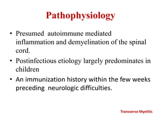 Pathophysiology
• Presumed autoimmune mediated
inflammation and demyelination of the spinal
cord.
• Postinfectious etiology largely predominates in
children
• An immunization history within the few weeks
preceding neurologic difficulties.
Transverse Myelitis
 