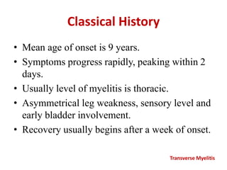 Classical History
• Mean age of onset is 9 years.
• Symptoms progress rapidly, peaking within 2
days.
• Usually level of myelitis is thoracic.
• Asymmetrical leg weakness, sensory level and
early bladder involvement.
• Recovery usually begins after a week of onset.
Transverse Myelitis
 