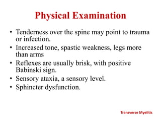 Physical Examination
• Tenderness over the spine may point to trauma
or infection.
• Increased tone, spastic weakness, legs more
than arms
• Reflexes are usually brisk, with positive
Babinski sign.
• Sensory ataxia, a sensory level.
• Sphincter dysfunction.
Transverse Myelitis
 