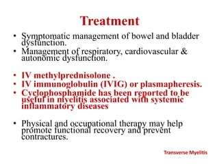 Treatment
• Symptomatic management of bowel and bladder
dysfunction.
• Management of respiratory, cardiovascular &
autonomic dysfunction.
• IV methylprednisolone .
• IV immunoglobulin (IVIG) or plasmapheresis.
• Cyclophosphamide has been reported to be
useful in myelitis associated with systemic
inflammatory diseases
• Physical and occupational therapy may help
promote functional recovery and prevent
contractures.
Transverse Myelitis
 