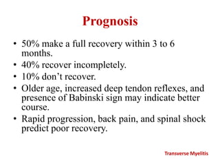 Prognosis
• 50% make a full recovery within 3 to 6
months.
• 40% recover incompletely.
• 10% don’t recover.
• Older age, increased deep tendon reflexes, and
presence of Babinski sign may indicate better
course.
• Rapid progression, back pain, and spinal shock
predict poor recovery.
Transverse Myelitis
 