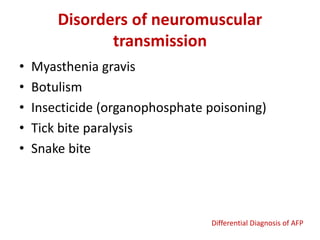 Disorders of neuromuscular
transmission
• Myasthenia gravis
• Botulism
• Insecticide (organophosphate poisoning)
• Tick bite paralysis
• Snake bite
Differential Diagnosis of AFP
 