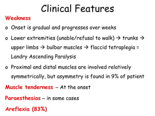 Clinical Features
Weakness
o Onset is gradual and progresses over weeks
o Lower extremities (unable/refusal to walk)  trunks 
upper limbs  bulbar muscles  flaccid tetraplegia =
Landry Ascending Paralysis
o Proximal and distal muscles are involved relatively
symmetrically, but asymmetry is found in 9% of patient
Muscle tenderness – At the onset
Paraesthesias – in some cases
Areflexia (83%)
 