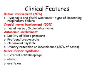 Clinical Features
Bulbar involvement (50%)
o Dysphagia and facial weakness – signs of impending
respiratory failure
Cranial nerve involvement (50%)
o Facial nerve , Oculomotor nerve
Autonomic involvement
o Lability of blood pressure
o Profound bradycardia
o Occasional asystole
o Urinary retention or incontinence (20% of cases)
Miller-Fisher syndrome
o External ophtalmoplegia
o ataxia
o areflexia
 