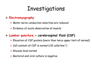Investigations
Electromyography
 Motor nerve conduction velocities are reduced
 Evidence of acute denervation of muscle
Lumbar puncture – cerebrospinal fluid (CSF)
 Elevation of CSF protein (more than twice upper limit of normal)
 Cell content of CSF is normal (<10 cells/mm³)
 Glucose level normal
 Bacterial and viral culture is negative
 