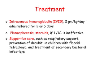 Treatment
o Intravenous immunoglobulin (IVIG), 2 gm/kg/day
administered for 2 or 5 days
o Plasmapheresis, steroids, if IVIG is ineffective
o Supportive care, such as respiratory support,
prevention of decubiti in children with flaccid
tetraplegia, and treatment of secondary bacterial
infections
 