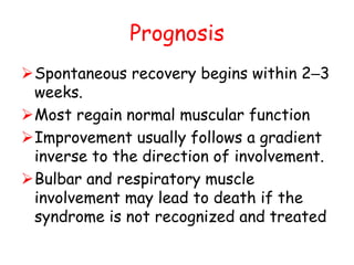 Prognosis
Spontaneous recovery begins within 2–3
weeks.
Most regain normal muscular function
Improvement usually follows a gradient
inverse to the direction of involvement.
Bulbar and respiratory muscle
involvement may lead to death if the
syndrome is not recognized and treated
 