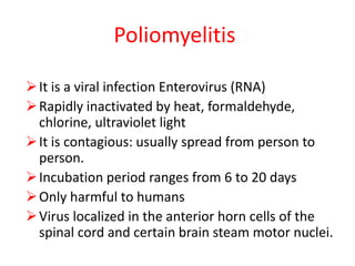 Poliomyelitis
It is a viral infection Enterovirus (RNA)
Rapidly inactivated by heat, formaldehyde,
chlorine, ultraviolet light
It is contagious: usually spread from person to
person.
Incubation period ranges from 6 to 20 days
Only harmful to humans
Virus localized in the anterior horn cells of the
spinal cord and certain brain steam motor nuclei.
 