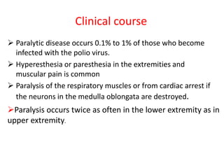 Clinical course
 Paralytic disease occurs 0.1% to 1% of those who become
infected with the polio virus.
 Hyperesthesia or paresthesia in the extremities and
muscular pain is common
 Paralysis of the respiratory muscles or from cardiac arrest if
the neurons in the medulla oblongata are destroyed.
Paralysis occurs twice as often in the lower extremity as in
upper extremity.
 