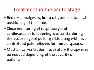Treatment in the acute stage
Bed rest, analgesics, hot packs, and anatomical
positioning of the limbs
Close monitoring of respiratory and
cardiovascular functioning is essential during
the acute stage of poliomyelitis along with fever
control and pain relievers for muscle spasms.
Mechanical ventilation, respiratory therapy may
be needed depending of the severity of
patients.
 