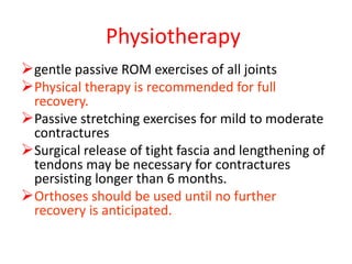 Physiotherapy
gentle passive ROM exercises of all joints
Physical therapy is recommended for full
recovery.
Passive stretching exercises for mild to moderate
contractures
Surgical release of tight fascia and lengthening of
tendons may be necessary for contractures
persisting longer than 6 months.
Orthoses should be used until no further
recovery is anticipated.
 