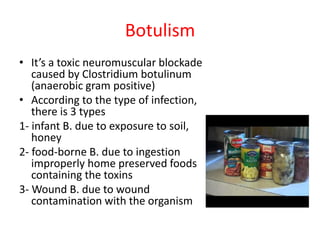 Botulism
• It’s a toxic neuromuscular blockade
caused by Clostridium botulinum
(anaerobic gram positive)
• According to the type of infection,
there is 3 types
1- infant B. due to exposure to soil,
honey
2- food-borne B. due to ingestion
improperly home preserved foods
containing the toxins
3- Wound B. due to wound
contamination with the organism
 