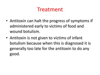 Treatment
• Antitoxin can halt the progress of symptoms if
administered early to victims of food and
wound botulism.
• Antitoxin is not given to victims of infant
botulism because when this is diagnosed it is
generally too late for the antitoxin to do any
good.
 