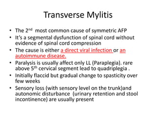 Transverse Mylitis
• The 2nd most common cause of symmetric AFP
• It’s a segmental dysfunction of spinal cord without
evidence of spinal cord compression
• The cause is either a direct viral infection or an
autoimmune disease.
• Paralysis is usually affect only LL (Paraplegia). rare
above 5th cervical segment lead to quadriplegia .
• Initially flaccid but gradual change to spasticity over
few weeks
• Sensory loss (with sensory level on the trunk)and
autonomic disturbance (urinary retention and stool
incontinence) are usually present
 