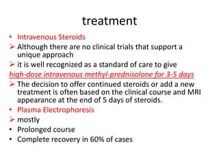 treatment
• Intravenous Steroids
 Although there are no clinical trials that support a
unique approach
 it is well recognized as a standard of care to give
high-dose intravenous methyl-prednisolone for 3-5 days
 The decision to offer continued steroids or add a new
treatment is often based on the clinical course and MRI
appearance at the end of 5 days of steroids.
• Plasma Electrophoresis
 mostly
• Prolonged course
• Complete recovery in 60% of cases
 