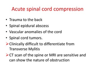 Acute spinal cord compression
• Trauma to the back
• Spinal epidural abscess
• Vascular anomalies of the cord
• Spinal cord tumors.
Clinically difficult to differentiate from
Transverse Mylitis
CT scan of the spine or MRI are sensitive and
can show the nature of obstruction
 