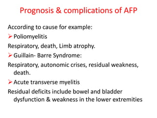 Prognosis & complications of AFP
According to cause for example:
Poliomyelitis
Respiratory, death, Limb atrophy.
Guillain- Barre Syndrome:
Respiratory, autonomic crises, residual weakness,
death.
Acute transverse myelitis
Residual deficits include bowel and bladder
dysfunction & weakness in the lower extremities
 