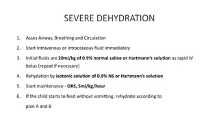 SEVERE DEHYDRATION
1. Asses Airway, Breathing and Circulation
2. Start Intravenous or intraosseous fluid immediately
3. Initial fluids are 20ml/kg of 0.9% normal saline or Hartmann’s solution as rapid IV
bolus (repeat if necessary)
4. Rehydation by isotonic solution of 0.9% NS or Hartmann’s solution
5. Start maintenance - ORS, 5ml/kg/hour
6. If the child starts to feed without vomitting, rehydrate according to
plan A and B
 