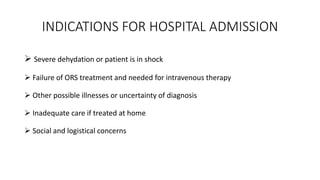 INDICATIONS FOR HOSPITAL ADMISSION
 Severe dehydation or patient is in shock
 Failure of ORS treatment and needed for intravenous therapy
 Other possible illnesses or uncertainty of diagnosis
 Inadequate care if treated at home
 Social and logistical concerns
 